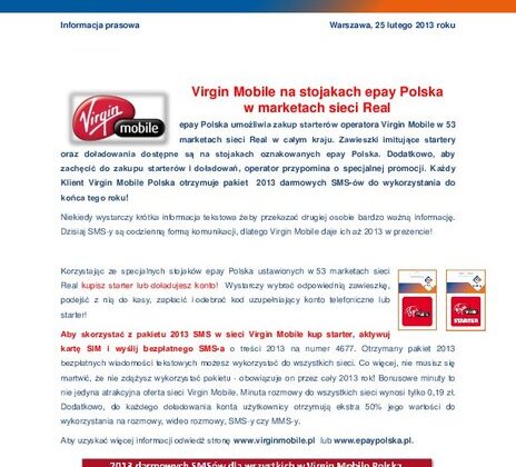 Virgin Mobile na stojakach epay Polska w marketach sieci Real nowe produkty, usługi, technologie - epay Polska umożliwia zakup starterów operatora Virgin Mobile w 53 marketach sieci Real w całym kraju. Zawieszki imitujące startery oraz doładowania dostępne są na stojakach oznakowanych epay Polska. Dodatkowo, aby zachęcić do zakupu starterów i doładowań, operator przypomina o specjalnej promocji. Każdy Klient Virgin Mobile Polska otrzymuje pakiet 2013 darmowych SMS-ów do wykorzystania do końca tego roku!